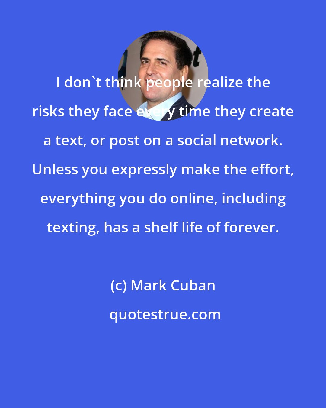 Mark Cuban: I don't think people realize the risks they face every time they create a text, or post on a social network. Unless you expressly make the effort, everything you do online, including texting, has a shelf life of forever.