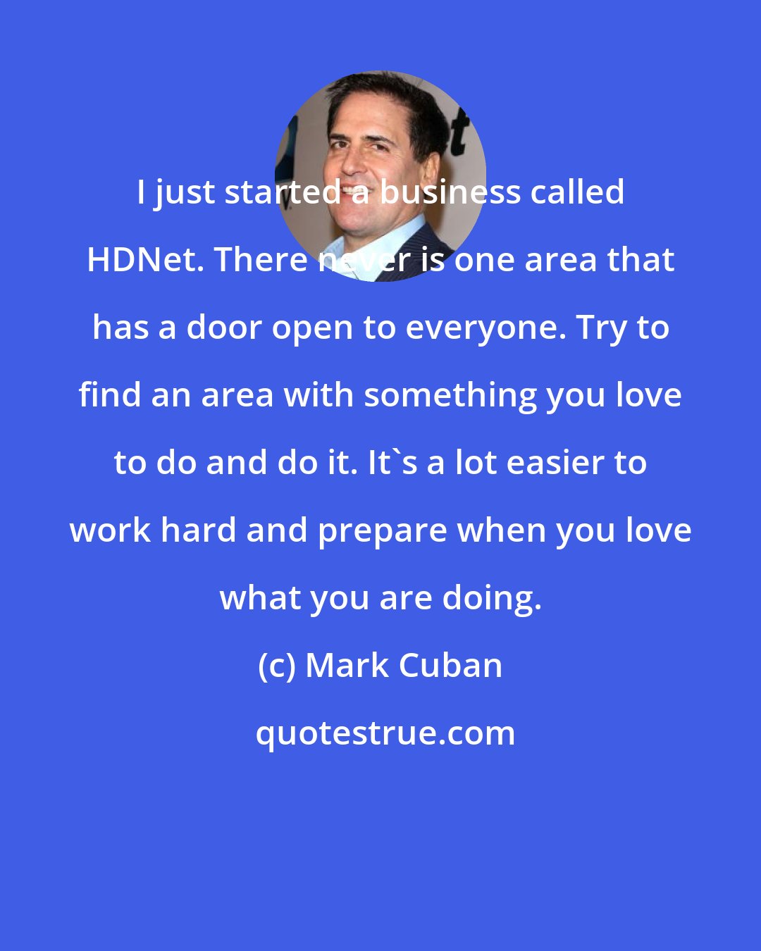 Mark Cuban: I just started a business called HDNet. There never is one area that has a door open to everyone. Try to find an area with something you love to do and do it. It's a lot easier to work hard and prepare when you love what you are doing.