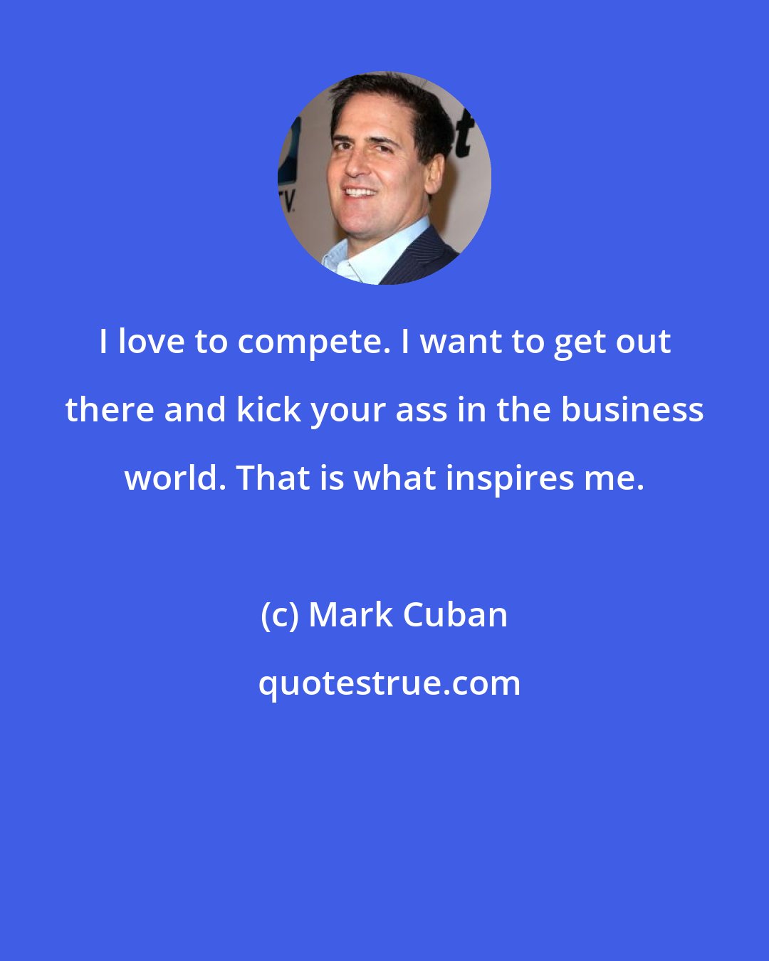 Mark Cuban: I love to compete. I want to get out there and kick your ass in the business world. That is what inspires me.