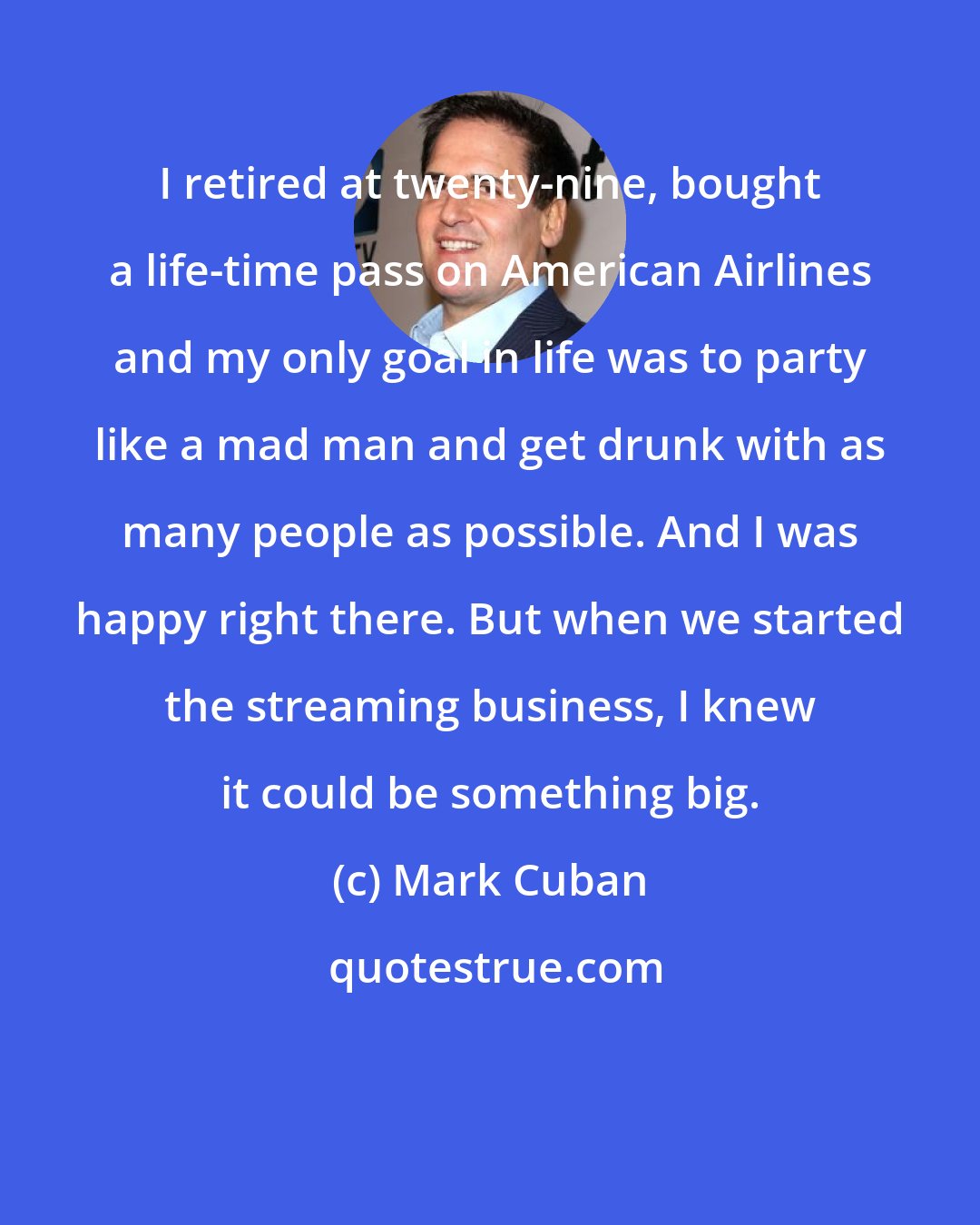Mark Cuban: I retired at twenty-nine, bought a life-time pass on American Airlines and my only goal in life was to party like a mad man and get drunk with as many people as possible. And I was happy right there. But when we started the streaming business, I knew it could be something big.