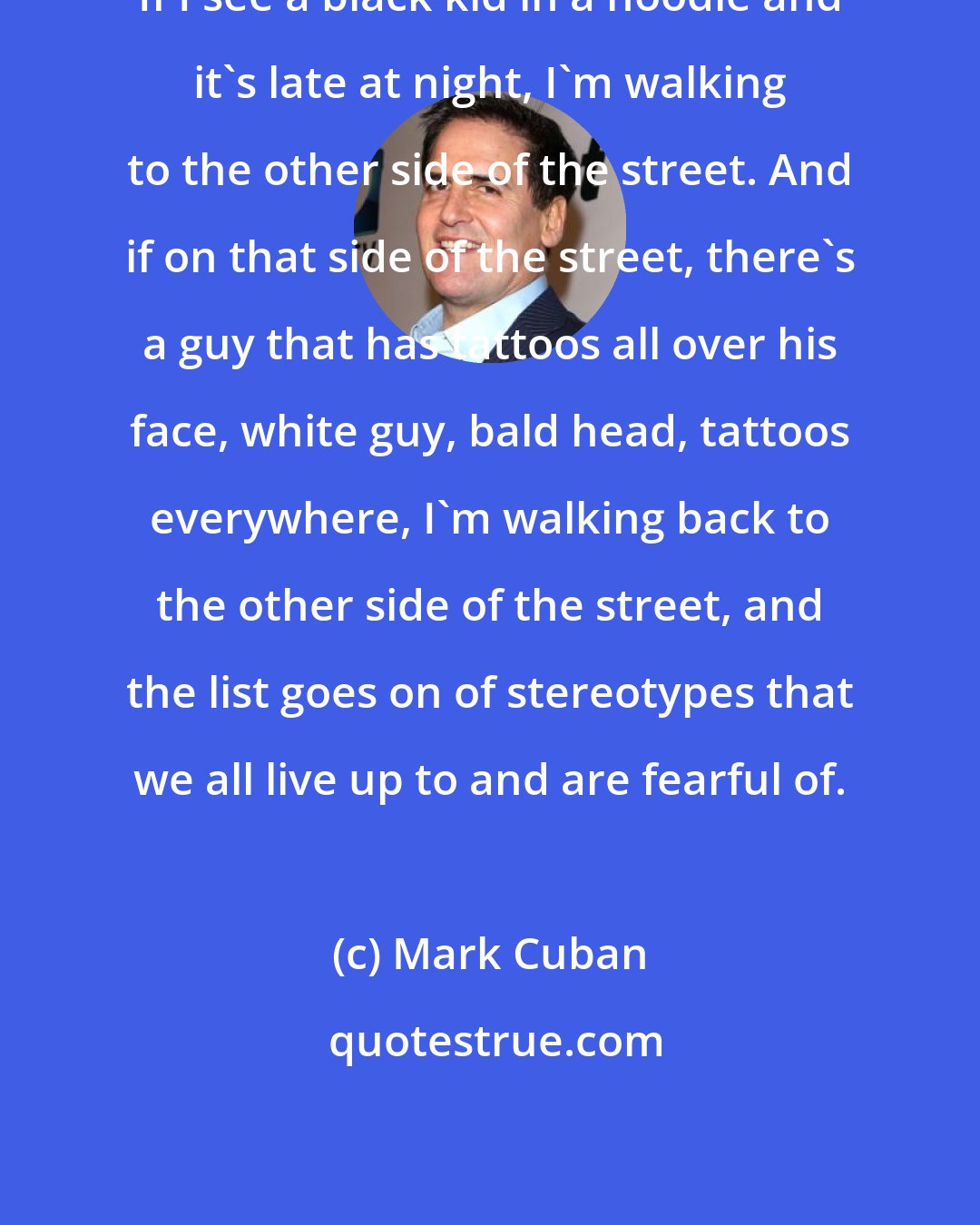 Mark Cuban: If I see a black kid in a hoodie and it's late at night, I'm walking to the other side of the street. And if on that side of the street, there's a guy that has tattoos all over his face, white guy, bald head, tattoos everywhere, I'm walking back to the other side of the street, and the list goes on of stereotypes that we all live up to and are fearful of.