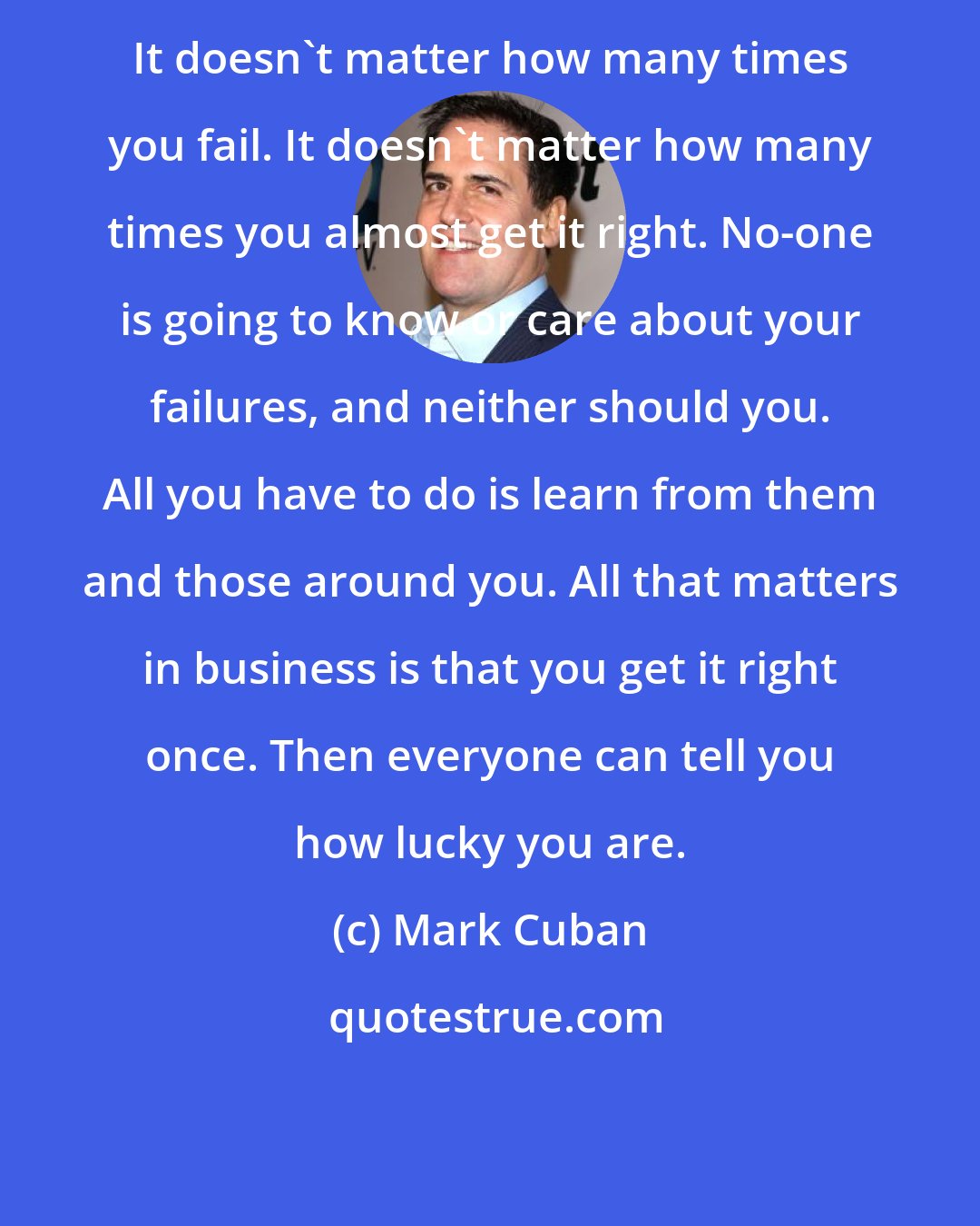 Mark Cuban: It doesn't matter how many times you fail. It doesn't matter how many times you almost get it right. No-one is going to know or care about your failures, and neither should you. All you have to do is learn from them and those around you. All that matters in business is that you get it right once. Then everyone can tell you how lucky you are.