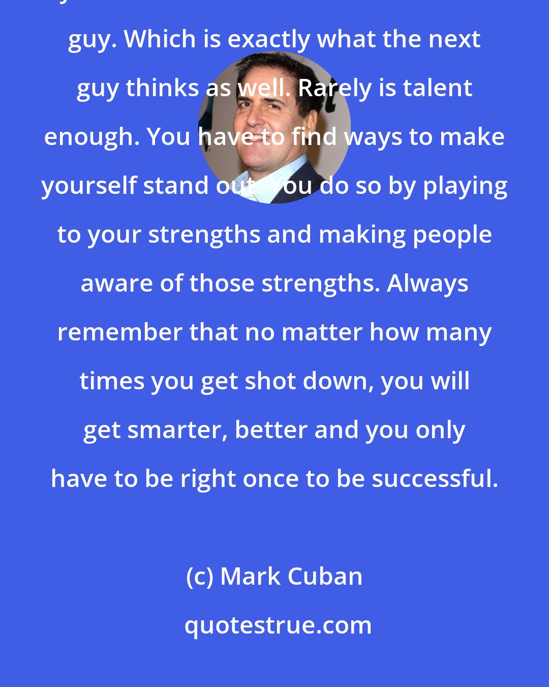 Mark Cuban: One problem people have is that they lie to themselves. You may think you are more talented then the next guy. Which is exactly what the next guy thinks as well. Rarely is talent enough. You have to find ways to make yourself stand out. You do so by playing to your strengths and making people aware of those strengths. Always remember that no matter how many times you get shot down, you will get smarter, better and you only have to be right once to be successful.