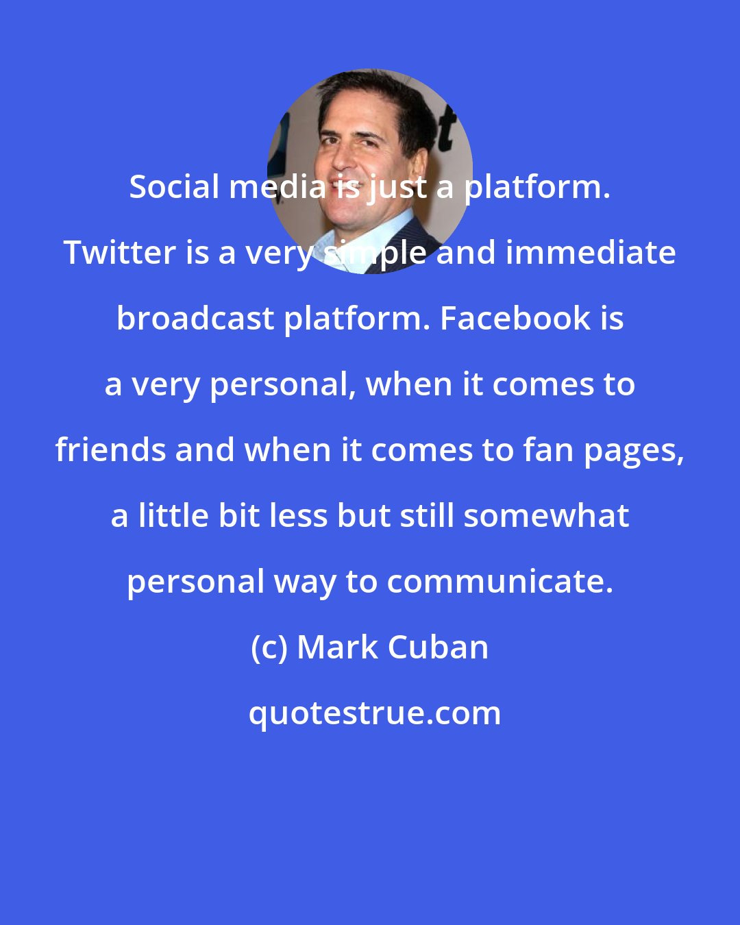 Mark Cuban: Social media is just a platform. Twitter is a very simple and immediate broadcast platform. Facebook is a very personal, when it comes to friends and when it comes to fan pages, a little bit less but still somewhat personal way to communicate.