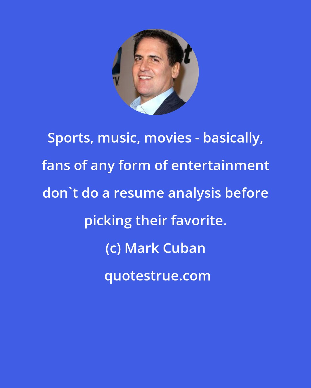 Mark Cuban: Sports, music, movies - basically, fans of any form of entertainment don't do a resume analysis before picking their favorite.