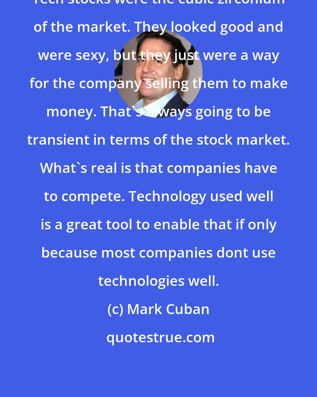 Mark Cuban: Tech stocks were the cubic zirconium of the market. They looked good and were sexy, but they just were a way for the company selling them to make money. That's always going to be transient in terms of the stock market. What's real is that companies have to compete. Technology used well is a great tool to enable that if only because most companies dont use technologies well.