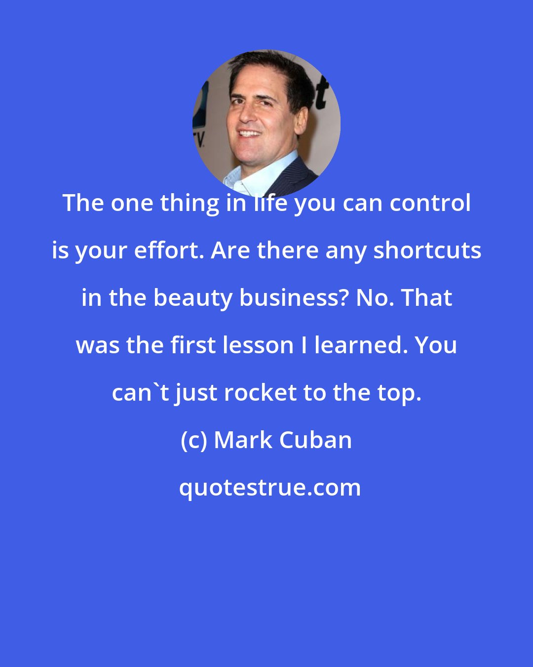 Mark Cuban: The one thing in life you can control is your effort. Are there any shortcuts in the beauty business? No. That was the first lesson I learned. You can't just rocket to the top.