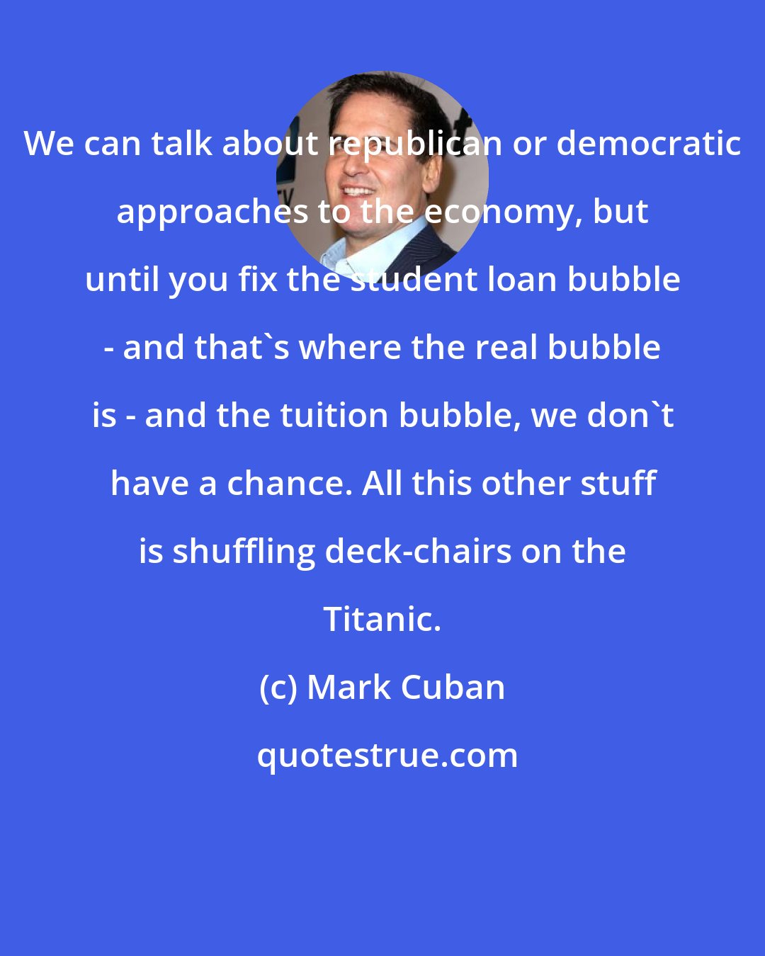 Mark Cuban: We can talk about republican or democratic approaches to the economy, but until you fix the student loan bubble - and that's where the real bubble is - and the tuition bubble, we don't have a chance. All this other stuff is shuffling deck-chairs on the Titanic.