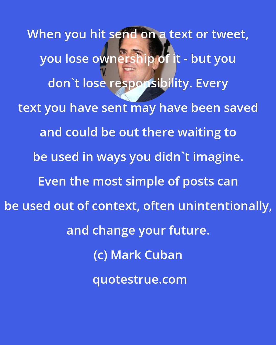 Mark Cuban: When you hit send on a text or tweet, you lose ownership of it - but you don't lose responsibility. Every text you have sent may have been saved and could be out there waiting to be used in ways you didn't imagine. Even the most simple of posts can be used out of context, often unintentionally, and change your future.