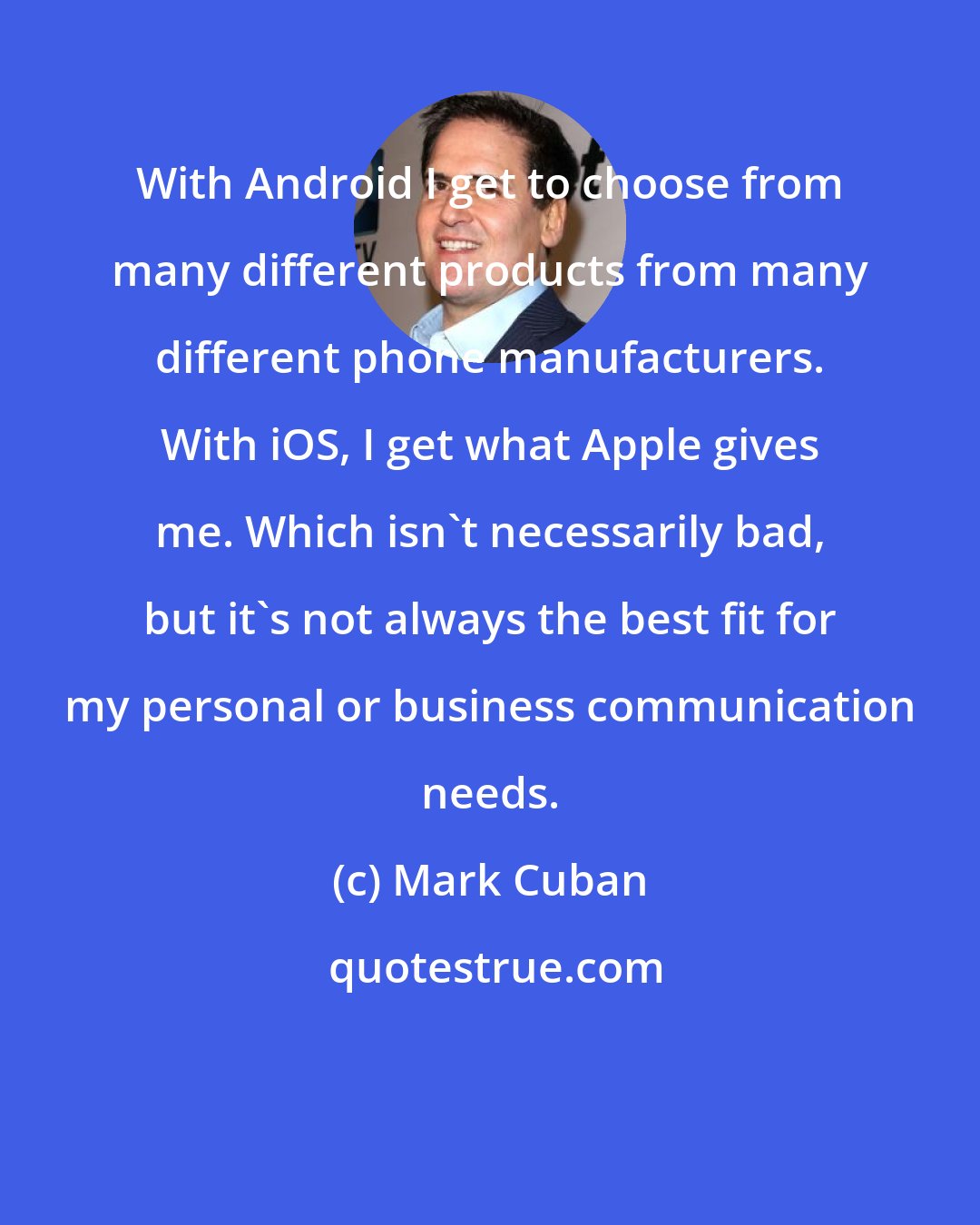 Mark Cuban: With Android I get to choose from many different products from many different phone manufacturers. With iOS, I get what Apple gives me. Which isn't necessarily bad, but it's not always the best fit for my personal or business communication needs.