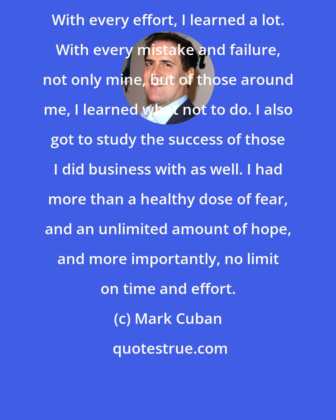 Mark Cuban: With every effort, I learned a lot. With every mistake and failure, not only mine, but of those around me, I learned what not to do. I also got to study the success of those I did business with as well. I had more than a healthy dose of fear, and an unlimited amount of hope, and more importantly, no limit on time and effort.