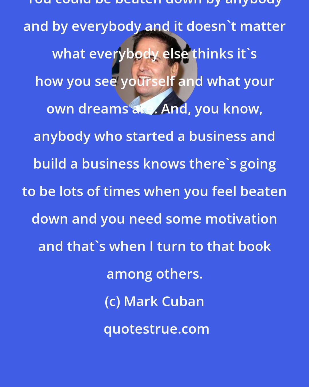 Mark Cuban: You could be beaten down by anybody and by everybody and it doesn't matter what everybody else thinks it's how you see yourself and what your own dreams are. And, you know, anybody who started a business and build a business knows there's going to be lots of times when you feel beaten down and you need some motivation and that's when I turn to that book among others.