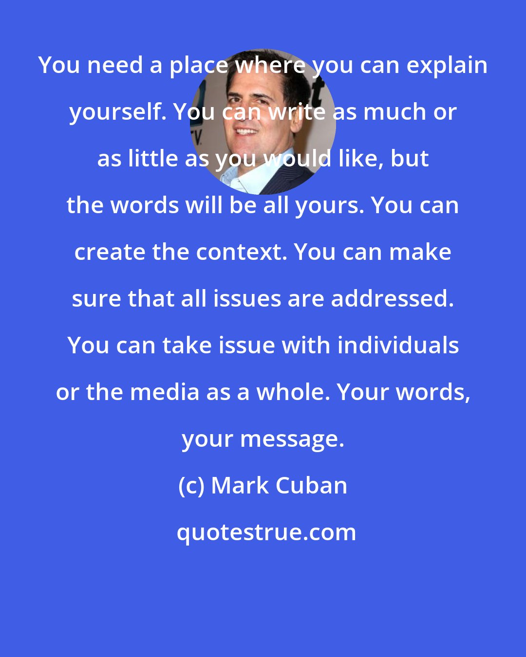 Mark Cuban: You need a place where you can explain yourself. You can write as much or as little as you would like, but the words will be all yours. You can create the context. You can make sure that all issues are addressed. You can take issue with individuals or the media as a whole. Your words, your message.