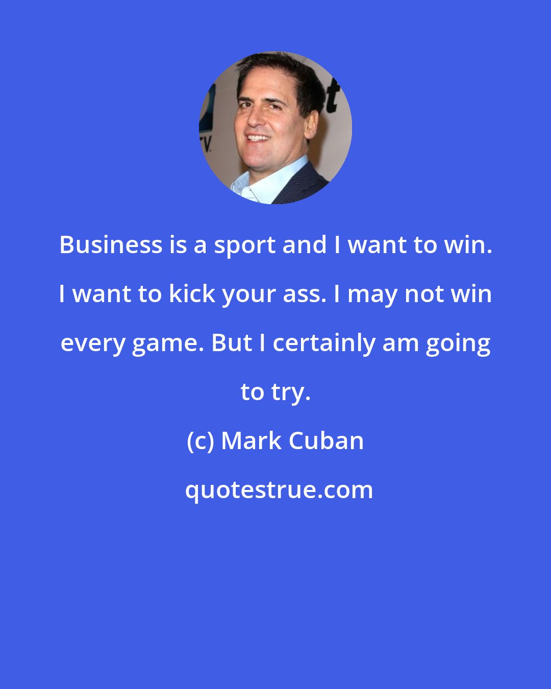 Mark Cuban: Business is a sport and I want to win. I want to kick your ass. I may not win every game. But I certainly am going to try.