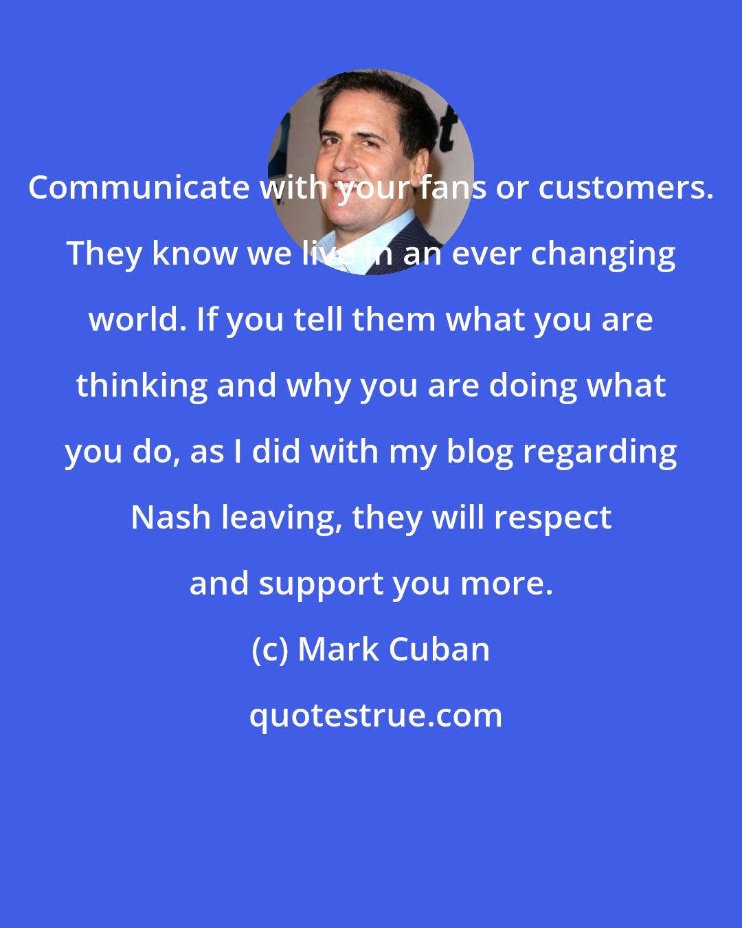 Mark Cuban: Communicate with your fans or customers. They know we live in an ever changing world. If you tell them what you are thinking and why you are doing what you do, as I did with my blog regarding Nash leaving, they will respect and support you more.