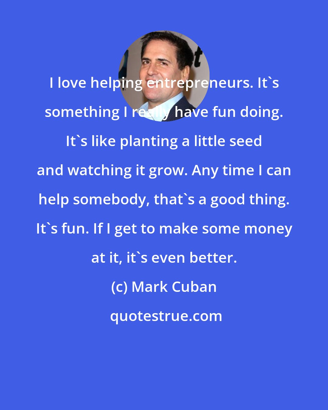 Mark Cuban: I love helping entrepreneurs. It's something I really have fun doing. It's like planting a little seed and watching it grow. Any time I can help somebody, that's a good thing. It's fun. If I get to make some money at it, it's even better.