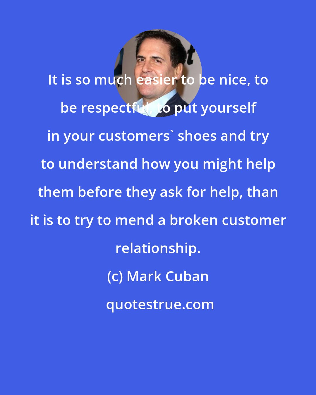 Mark Cuban: It is so much easier to be nice, to be respectful, to put yourself in your customers' shoes and try to understand how you might help them before they ask for help, than it is to try to mend a broken customer relationship.