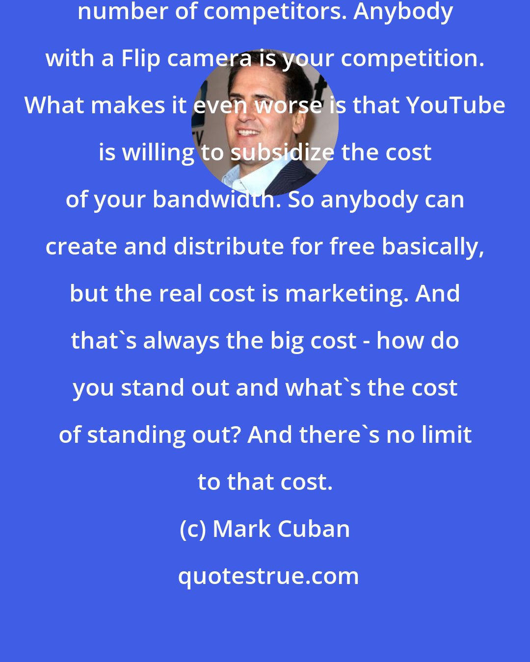 Mark Cuban: On the Internet, there are an unlimited number of competitors. Anybody with a Flip camera is your competition. What makes it even worse is that YouTube is willing to subsidize the cost of your bandwidth. So anybody can create and distribute for free basically, but the real cost is marketing. And that's always the big cost - how do you stand out and what's the cost of standing out? And there's no limit to that cost.