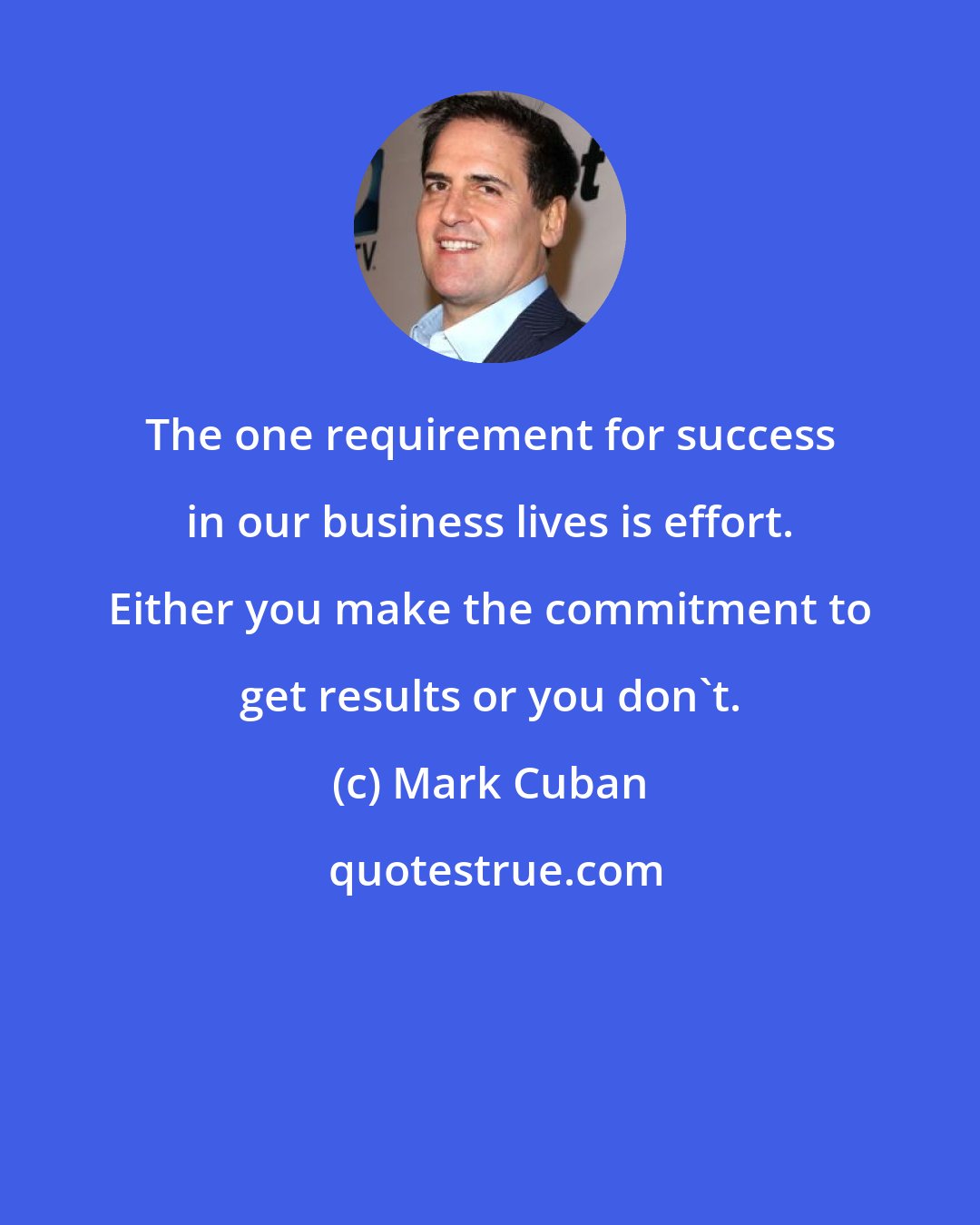 Mark Cuban: The one requirement for success in our business lives is effort. Either you make the commitment to get results or you don't.