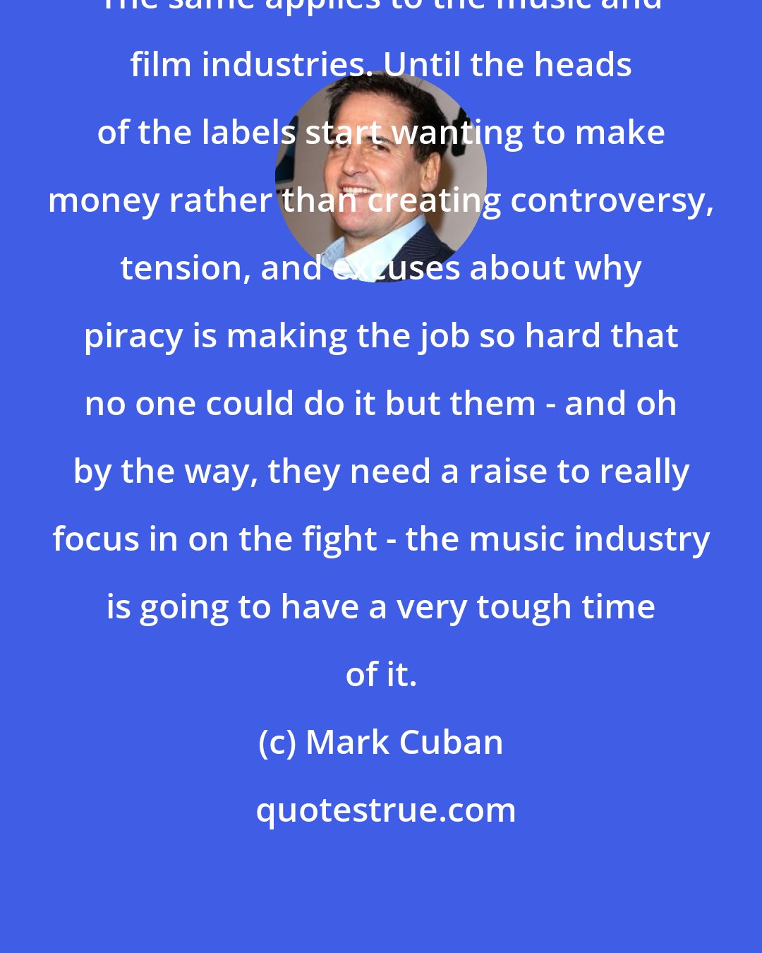 Mark Cuban: The same applies to the music and film industries. Until the heads of the labels start wanting to make money rather than creating controversy, tension, and excuses about why piracy is making the job so hard that no one could do it but them - and oh by the way, they need a raise to really focus in on the fight - the music industry is going to have a very tough time of it.