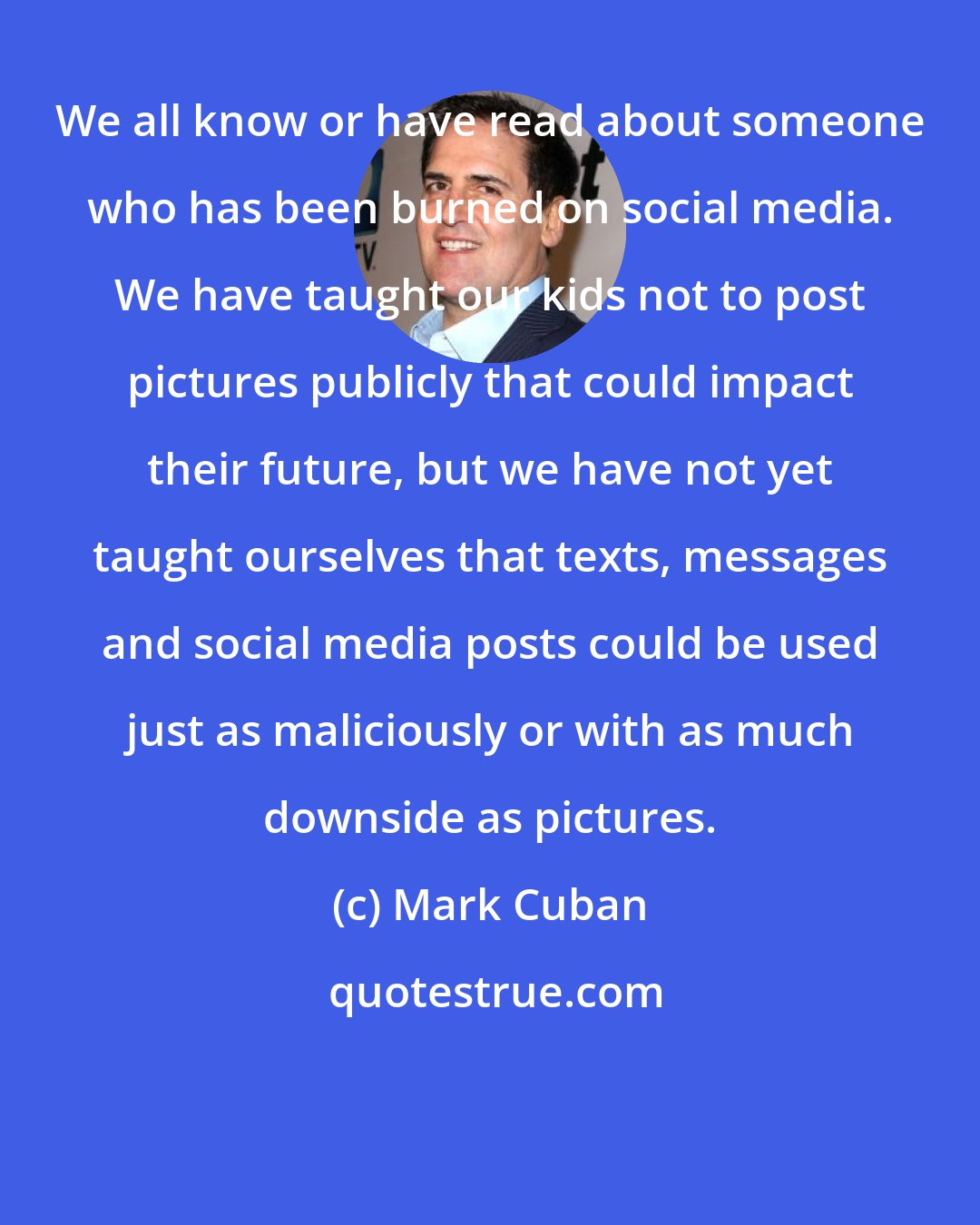Mark Cuban: We all know or have read about someone who has been burned on social media. We have taught our kids not to post pictures publicly that could impact their future, but we have not yet taught ourselves that texts, messages and social media posts could be used just as maliciously or with as much downside as pictures.