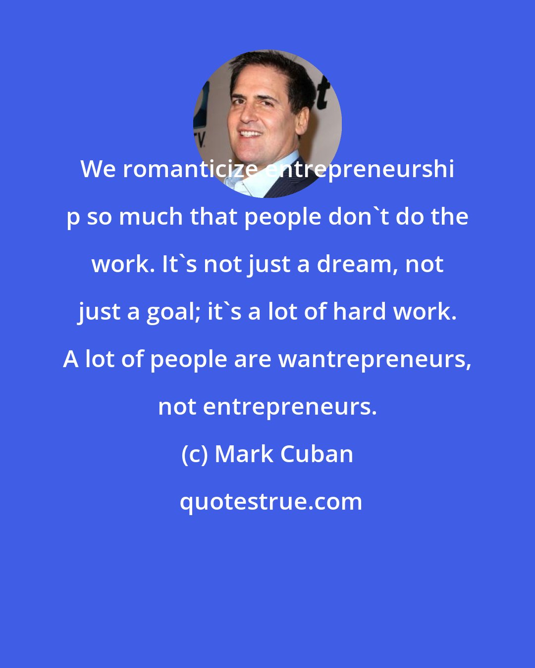 Mark Cuban: We romanticize entrepreneurshi p so much that people don't do the work. It's not just a dream, not just a goal; it's a lot of hard work. A lot of people are wantrepreneurs, not entrepreneurs.