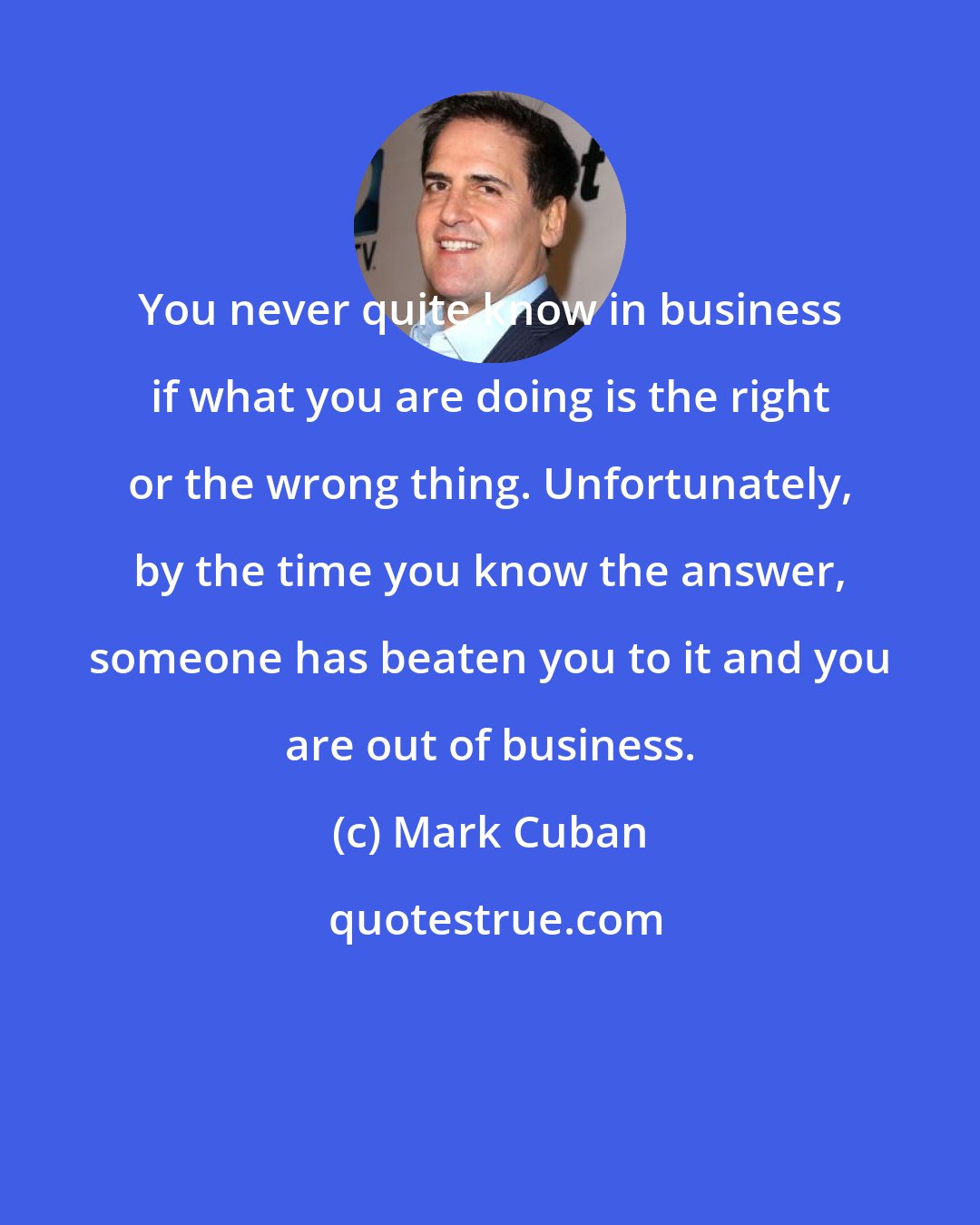 Mark Cuban: You never quite know in business if what you are doing is the right or the wrong thing. Unfortunately, by the time you know the answer, someone has beaten you to it and you are out of business.