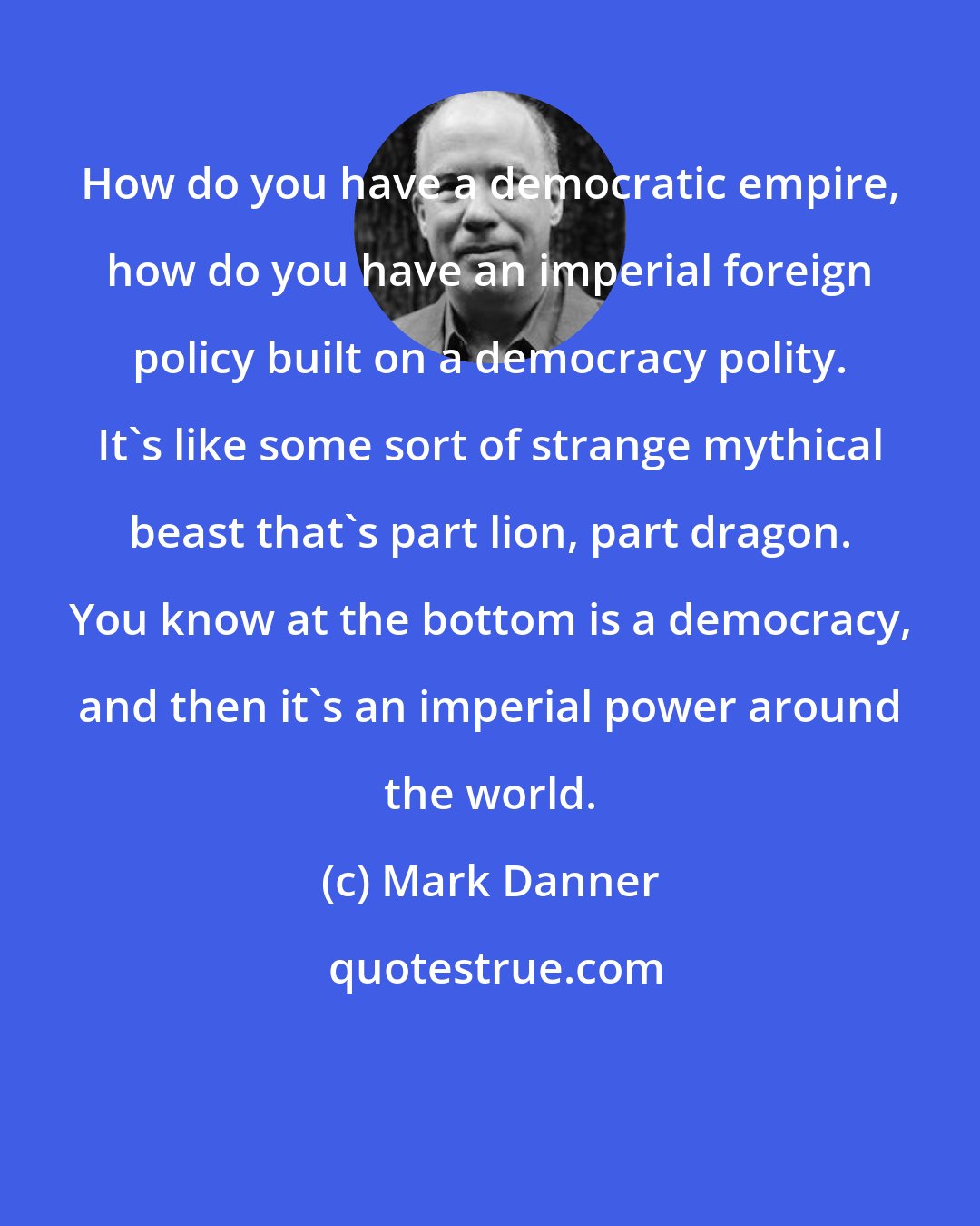 Mark Danner: How do you have a democratic empire, how do you have an imperial foreign policy built on a democracy polity. It's like some sort of strange mythical beast that's part lion, part dragon. You know at the bottom is a democracy, and then it's an imperial power around the world.