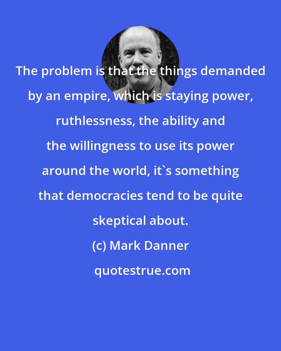 Mark Danner: The problem is that the things demanded by an empire, which is staying power, ruthlessness, the ability and the willingness to use its power around the world, it's something that democracies tend to be quite skeptical about.