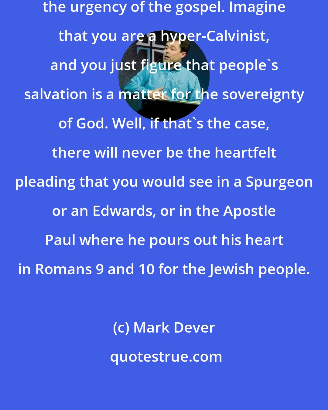 Mark Dever: Let's say you don't want to stress the urgency of the gospel. Imagine that you are a hyper-Calvinist, and you just figure that people's salvation is a matter for the sovereignty of God. Well, if that's the case, there will never be the heartfelt pleading that you would see in a Spurgeon or an Edwards, or in the Apostle Paul where he pours out his heart in Romans 9 and 10 for the Jewish people.