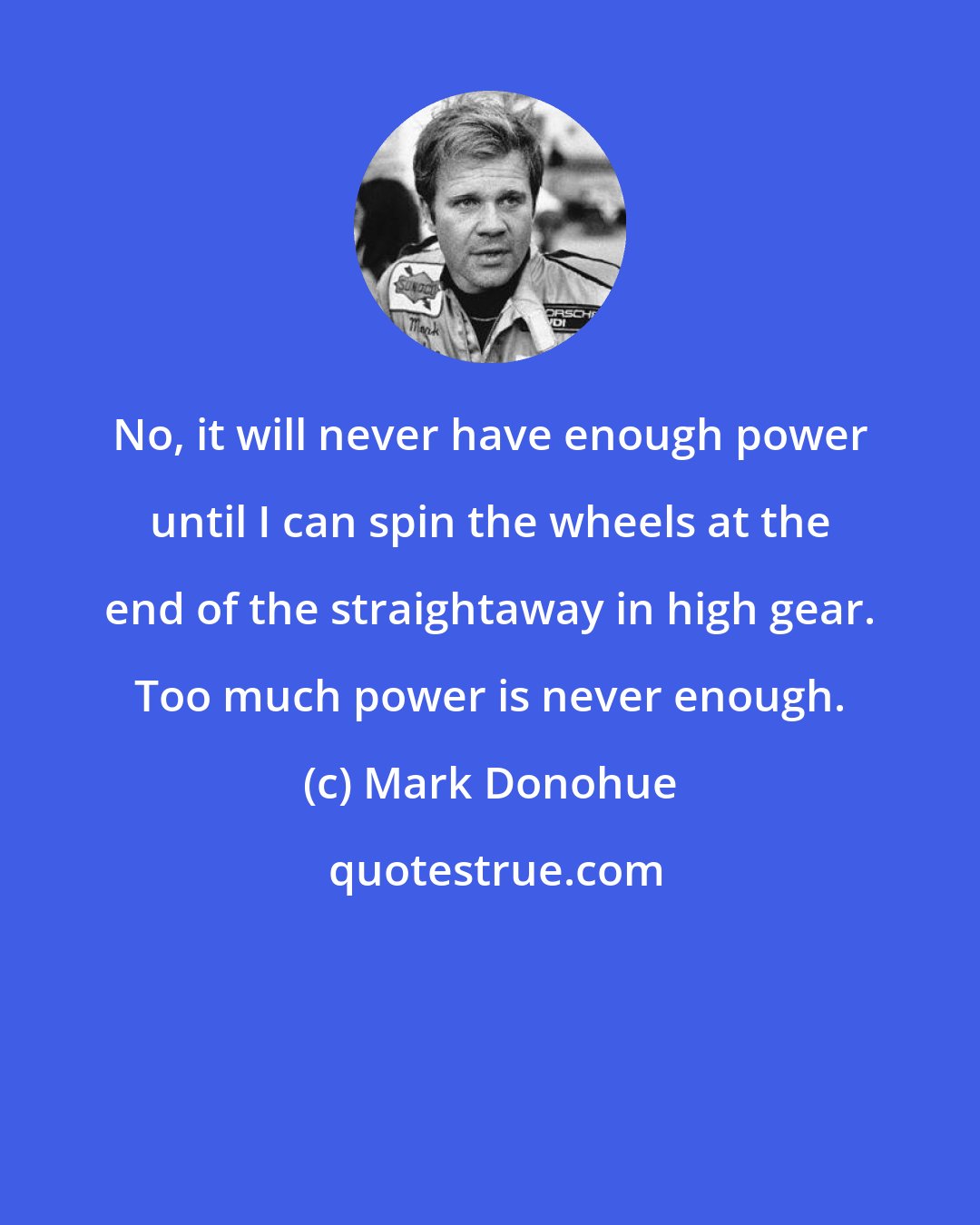 Mark Donohue: No, it will never have enough power until I can spin the wheels at the end of the straightaway in high gear. Too much power is never enough.