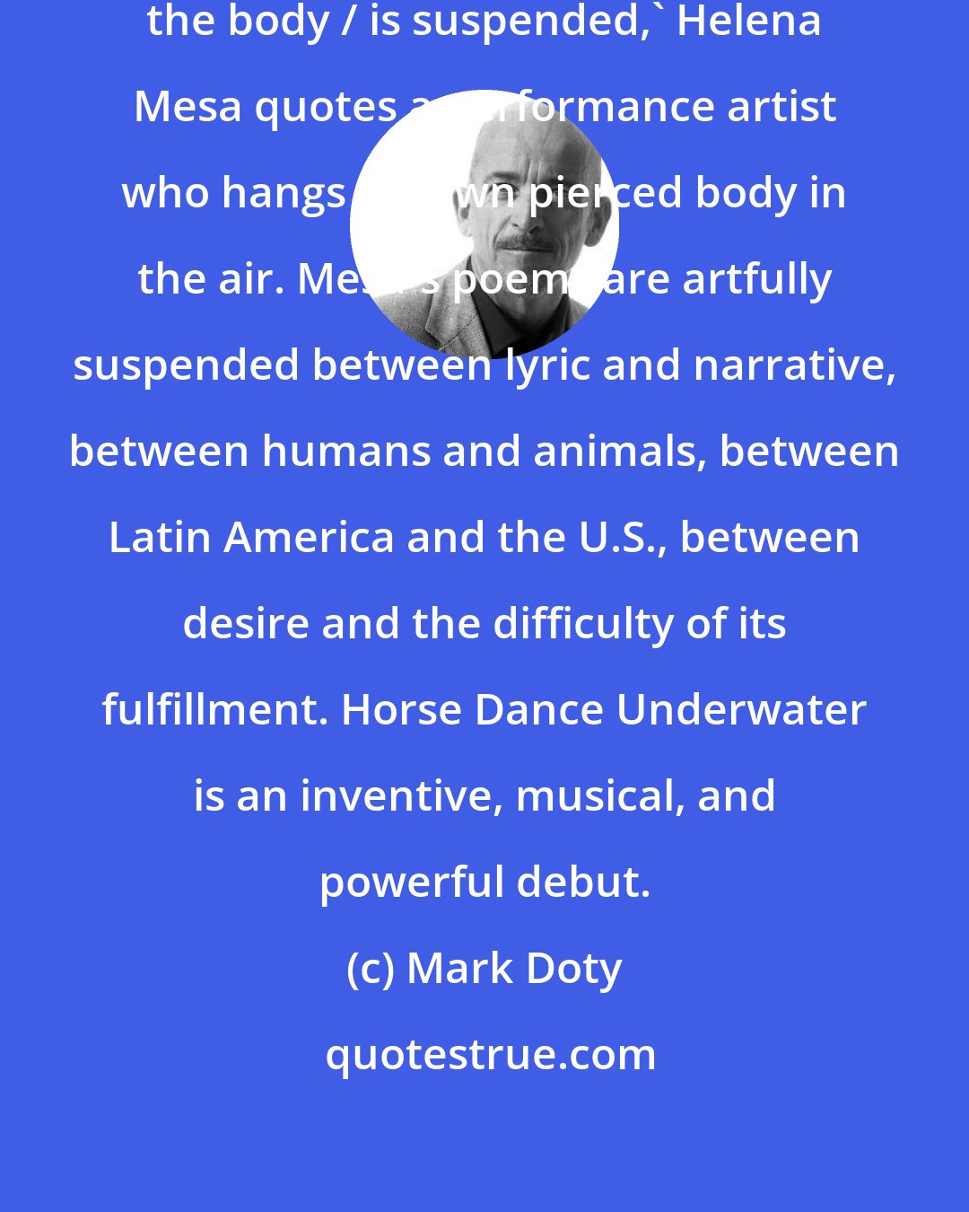 Mark Doty: 'Everything beautiful occurs when the body / is suspended,' Helena Mesa quotes a performance artist who hangs his own pierced body in the air. Mesa's poems are artfully suspended between lyric and narrative, between humans and animals, between Latin America and the U.S., between desire and the difficulty of its fulfillment. Horse Dance Underwater is an inventive, musical, and powerful debut.