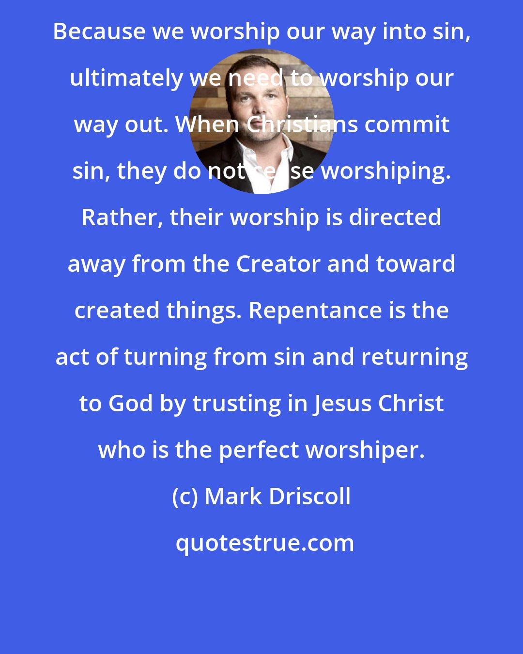 Mark Driscoll: Because we worship our way into sin, ultimately we need to worship our way out. When Christians commit sin, they do not cease worshiping. Rather, their worship is directed away from the Creator and toward created things. Repentance is the act of turning from sin and returning to God by trusting in Jesus Christ who is the perfect worshiper.