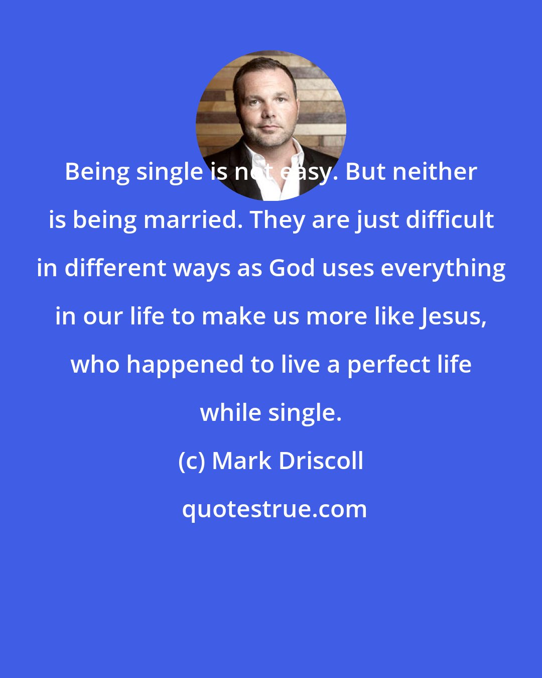 Mark Driscoll: Being single is not easy. But neither is being married. They are just difficult in different ways as God uses everything in our life to make us more like Jesus, who happened to live a perfect life while single.