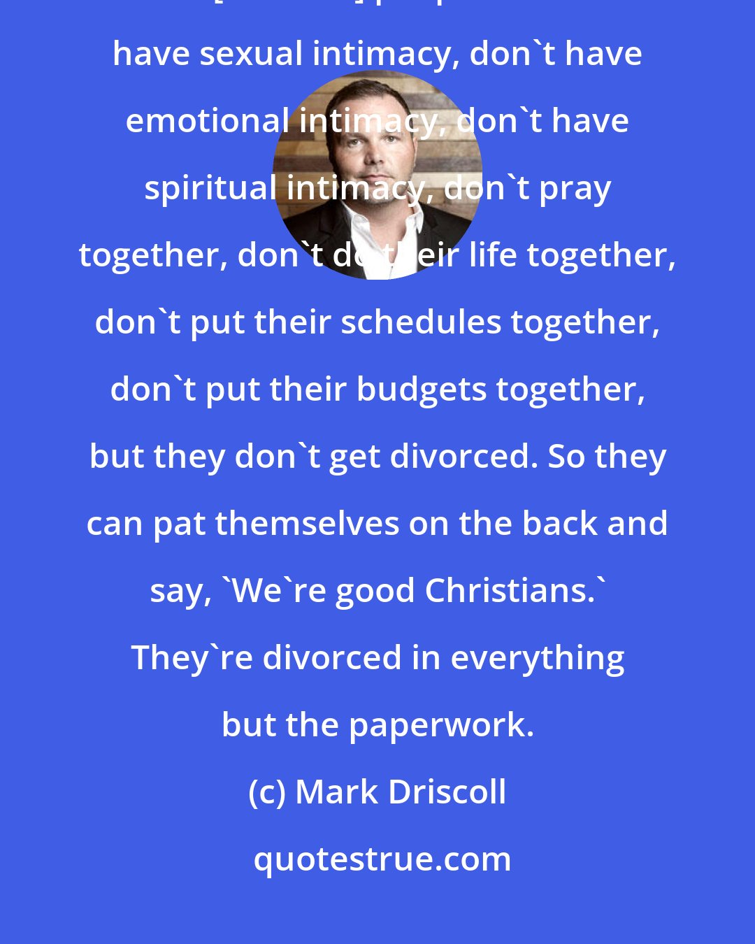 Mark Driscoll: You know what I find amazing is within Christianity it is not uncommon to find [married] people who don't have sexual intimacy, don't have emotional intimacy, don't have spiritual intimacy, don't pray together, don't do their life together, don't put their schedules together, don't put their budgets together, but they don't get divorced. So they can pat themselves on the back and say, 'We're good Christians.' They're divorced in everything but the paperwork.