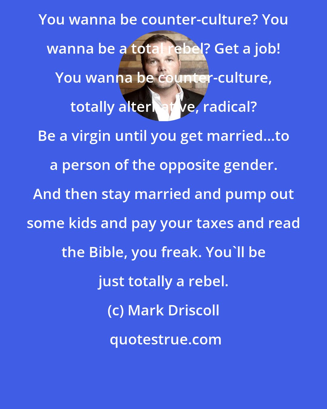 Mark Driscoll: You wanna be counter-culture? You wanna be a total rebel? Get a job! You wanna be counter-culture, totally alternative, radical? Be a virgin until you get married...to a person of the opposite gender. And then stay married and pump out some kids and pay your taxes and read the Bible, you freak. You'll be just totally a rebel.