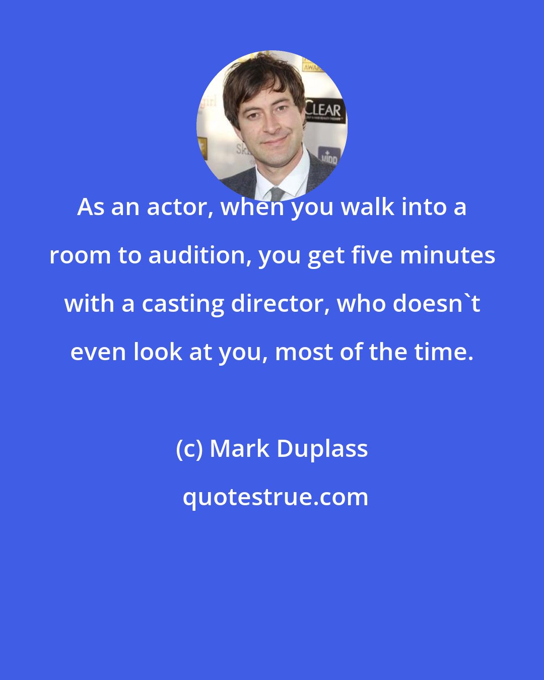 Mark Duplass: As an actor, when you walk into a room to audition, you get five minutes with a casting director, who doesn't even look at you, most of the time.