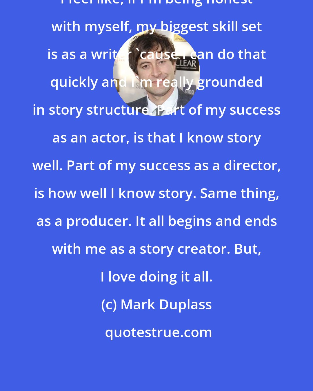 Mark Duplass: I feel like, if I'm being honest with myself, my biggest skill set is as a writer 'cause I can do that quickly and I'm really grounded in story structure. Part of my success as an actor, is that I know story well. Part of my success as a director, is how well I know story. Same thing, as a producer. It all begins and ends with me as a story creator. But, I love doing it all.