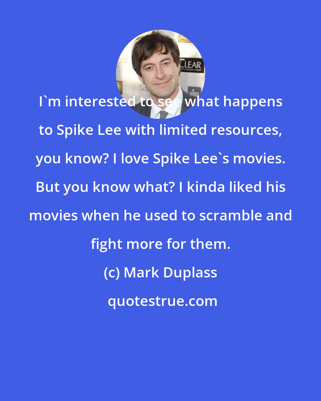 Mark Duplass: I'm interested to see what happens to Spike Lee with limited resources, you know? I love Spike Lee's movies. But you know what? I kinda liked his movies when he used to scramble and fight more for them.