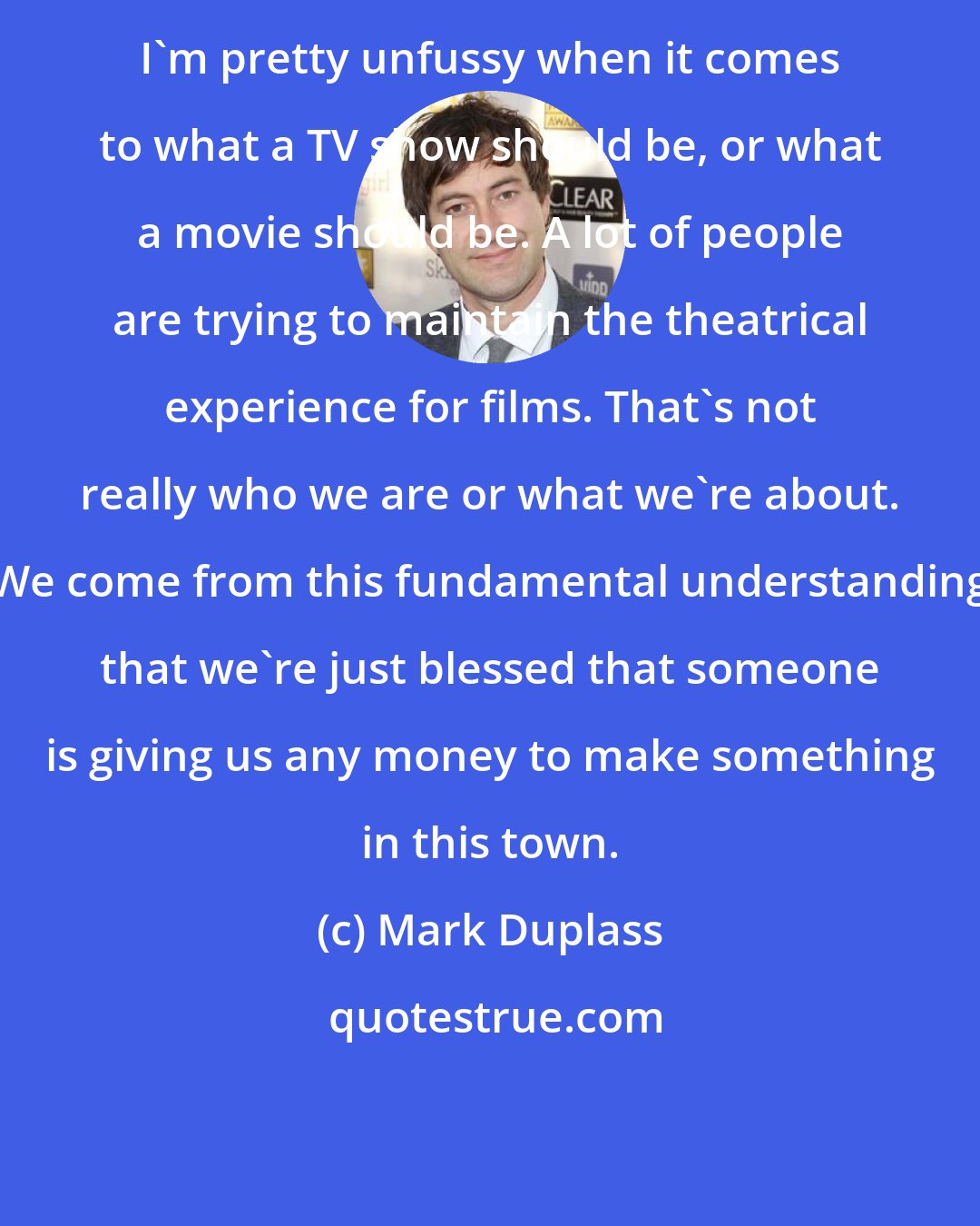 Mark Duplass: I'm pretty unfussy when it comes to what a TV show should be, or what a movie should be. A lot of people are trying to maintain the theatrical experience for films. That's not really who we are or what we're about. We come from this fundamental understanding that we're just blessed that someone is giving us any money to make something in this town.