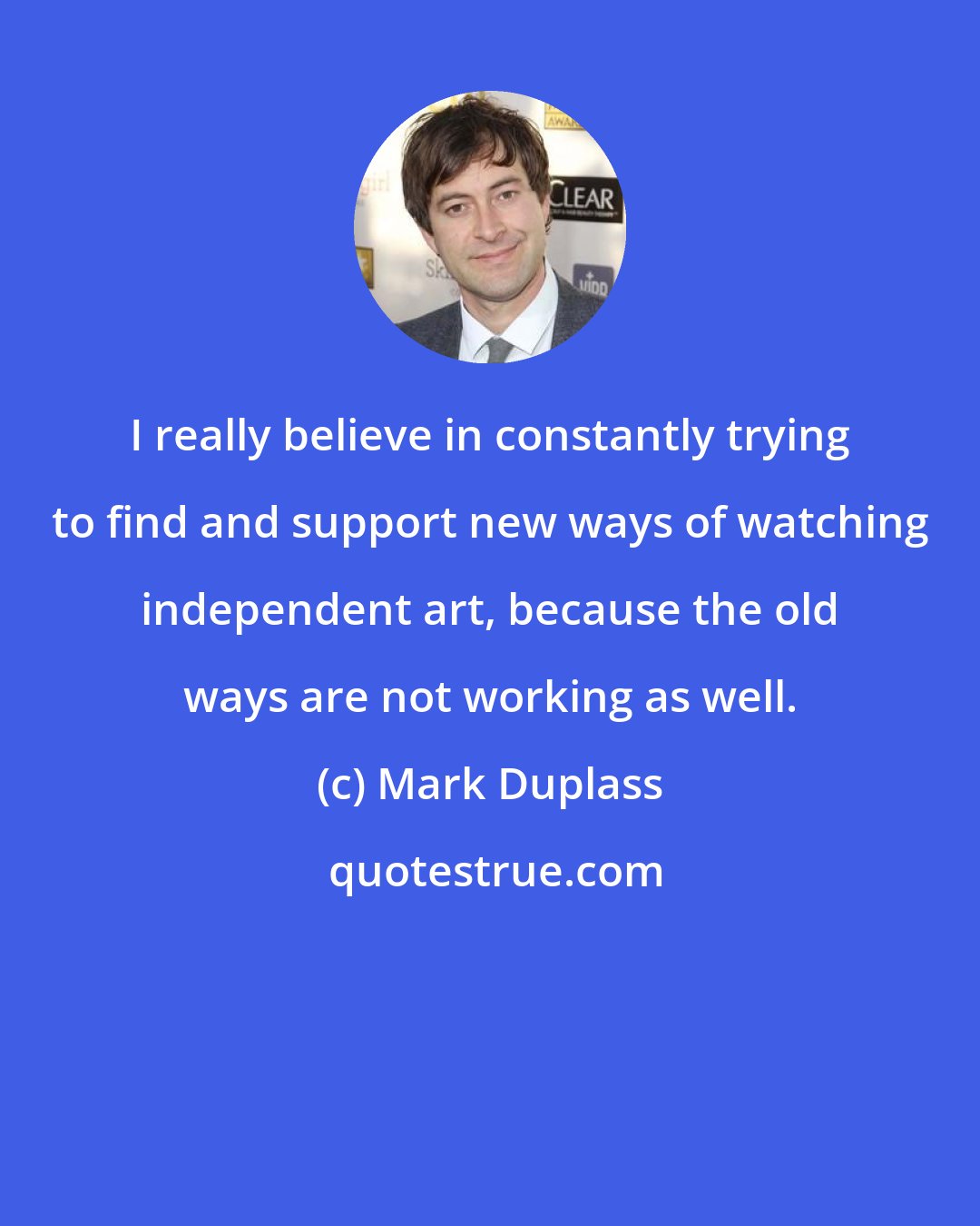 Mark Duplass: I really believe in constantly trying to find and support new ways of watching independent art, because the old ways are not working as well.