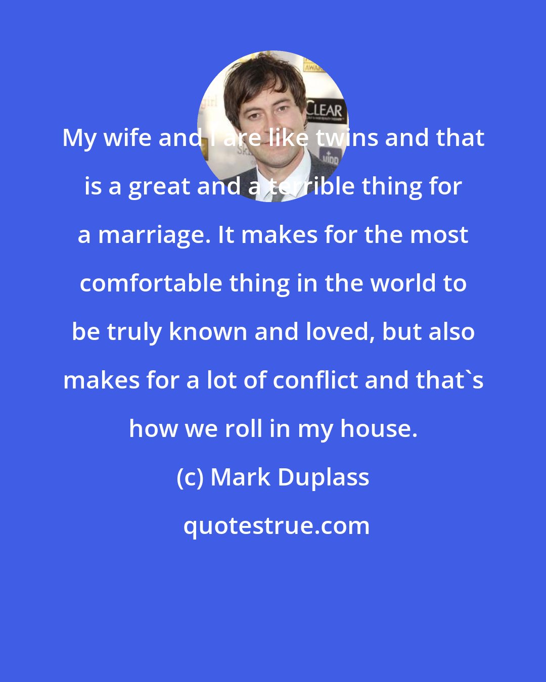 Mark Duplass: My wife and I are like twins and that is a great and a terrible thing for a marriage. It makes for the most comfortable thing in the world to be truly known and loved, but also makes for a lot of conflict and that's how we roll in my house.