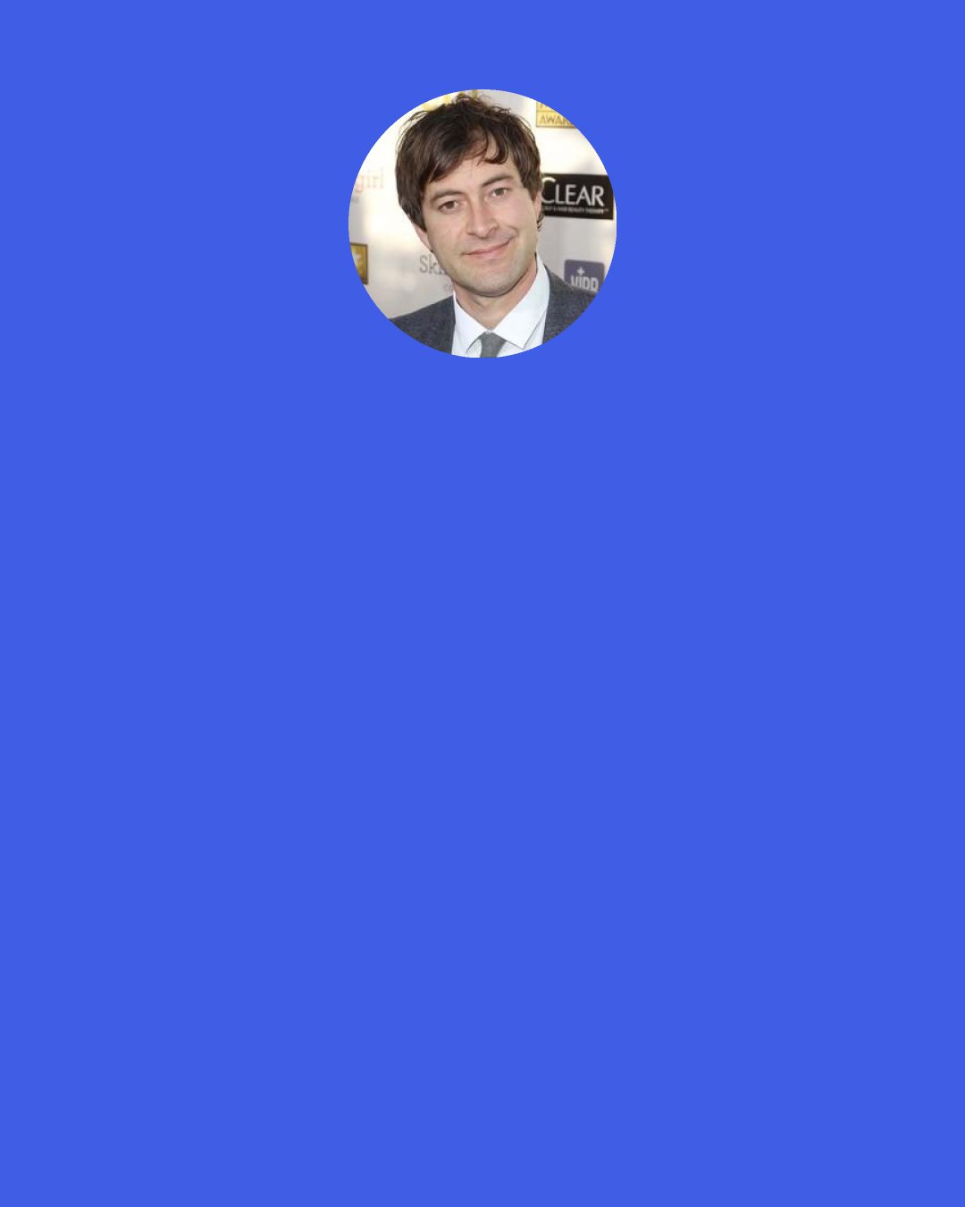 Mark Duplass: "Repulsion" for me was a really big movie where I was like, "OK, technically there's nothing scary going on here but I'm kind of terrified." Something so tiny was devolving this whole world. I guess I've always been obsessed with what I call the "epically small" in cinema, and that's how one tiny, little weird thing can just explode everything.