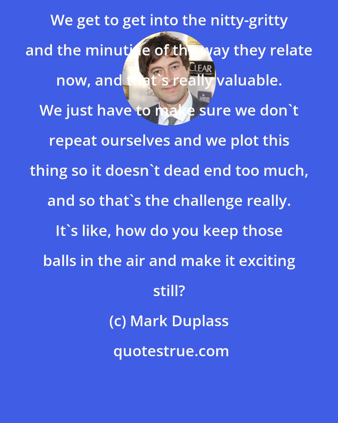 Mark Duplass: We get to get into the nitty-gritty and the minutiae of the way they relate now, and that's really valuable. We just have to make sure we don't repeat ourselves and we plot this thing so it doesn't dead end too much, and so that's the challenge really. It's like, how do you keep those balls in the air and make it exciting still?