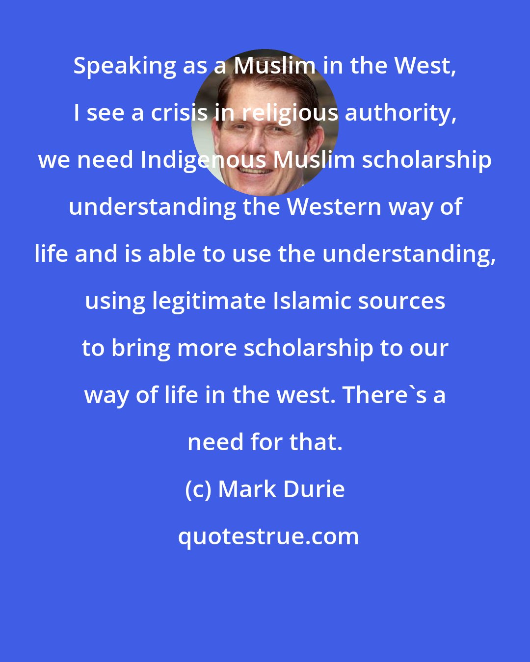 Mark Durie: Speaking as a Muslim in the West, I see a crisis in religious authority, we need Indigenous Muslim scholarship understanding the Western way of life and is able to use the understanding, using legitimate Islamic sources to bring more scholarship to our way of life in the west. There's a need for that.