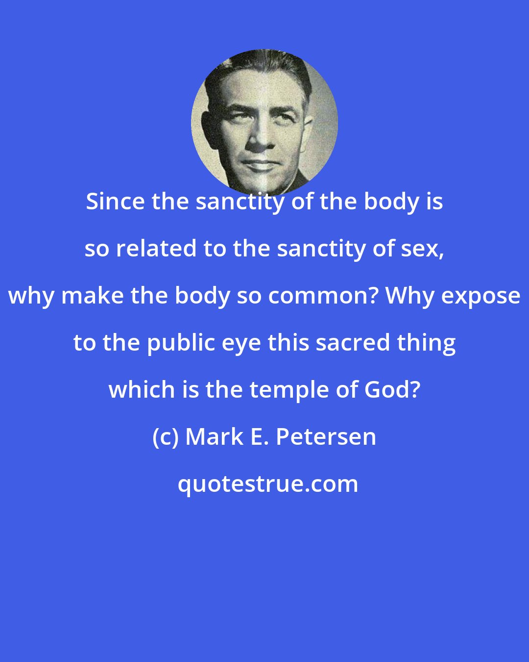 Mark E. Petersen: Since the sanctity of the body is so related to the sanctity of sex, why make the body so common? Why expose to the public eye this sacred thing which is the temple of God?
