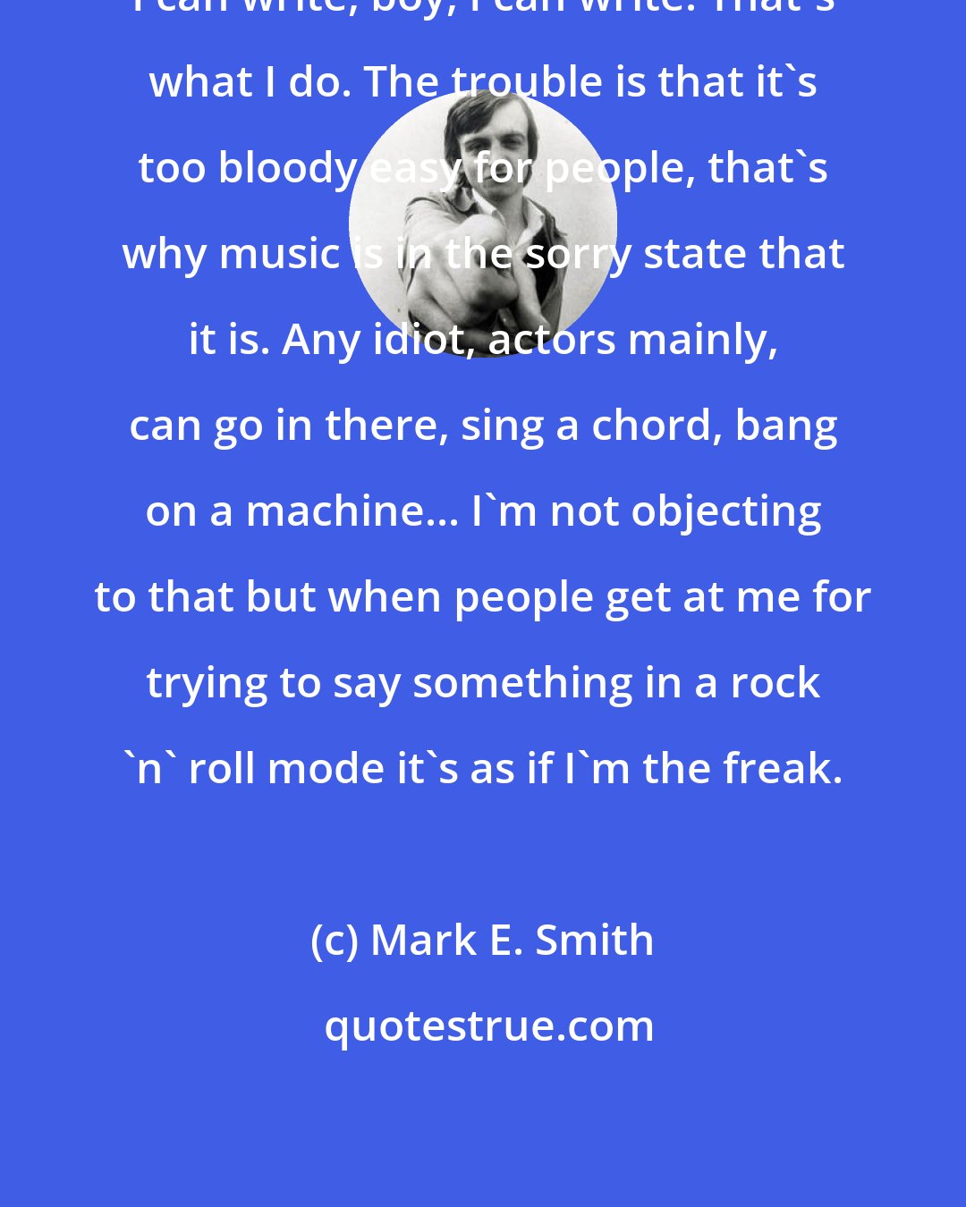 Mark E. Smith: I can write, boy, I can write. That's what I do. The trouble is that it's too bloody easy for people, that's why music is in the sorry state that it is. Any idiot, actors mainly, can go in there, sing a chord, bang on a machine... I'm not objecting to that but when people get at me for trying to say something in a rock 'n' roll mode it's as if I'm the freak.