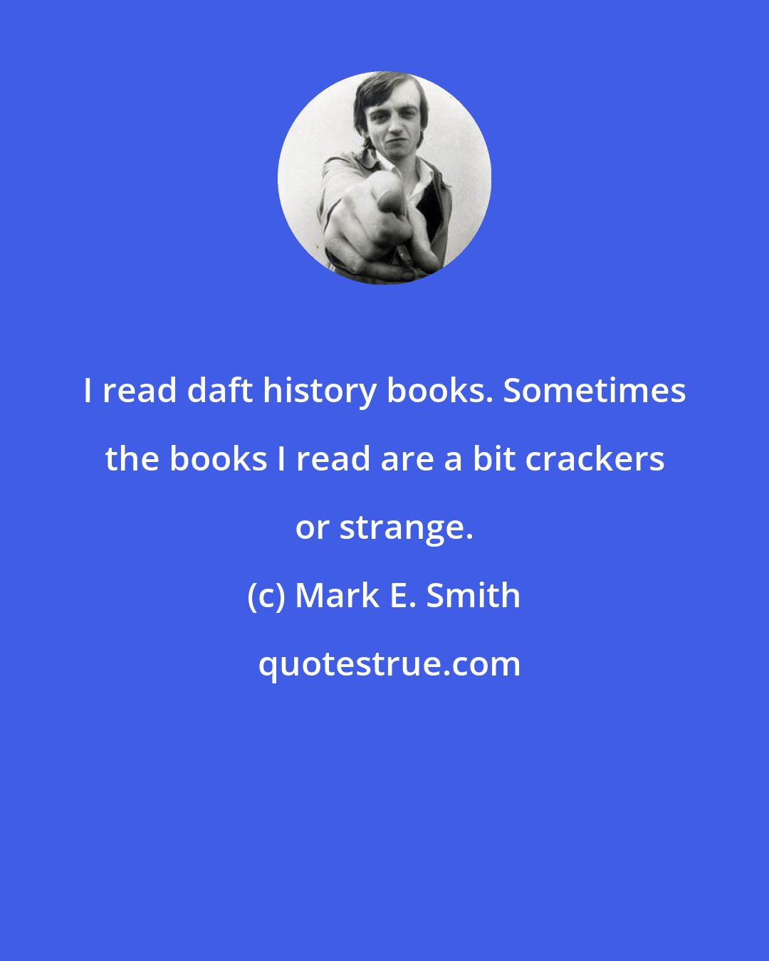 Mark E. Smith: I read daft history books. Sometimes the books I read are a bit crackers or strange.