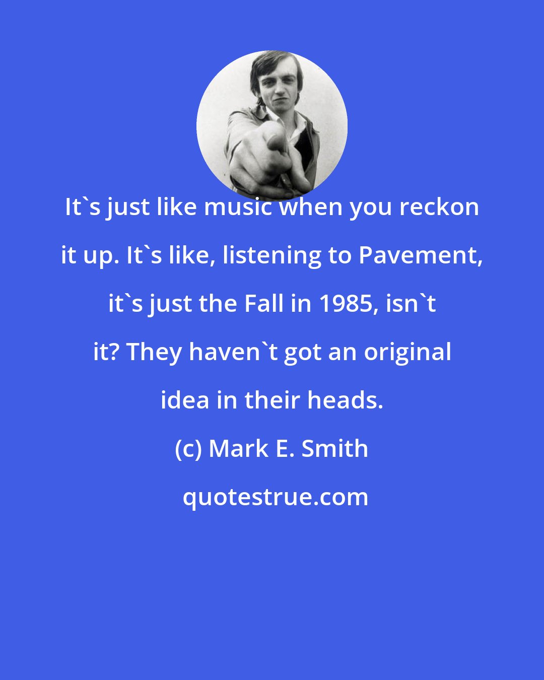 Mark E. Smith: It's just like music when you reckon it up. It's like, listening to Pavement, it's just the Fall in 1985, isn't it? They haven't got an original idea in their heads.