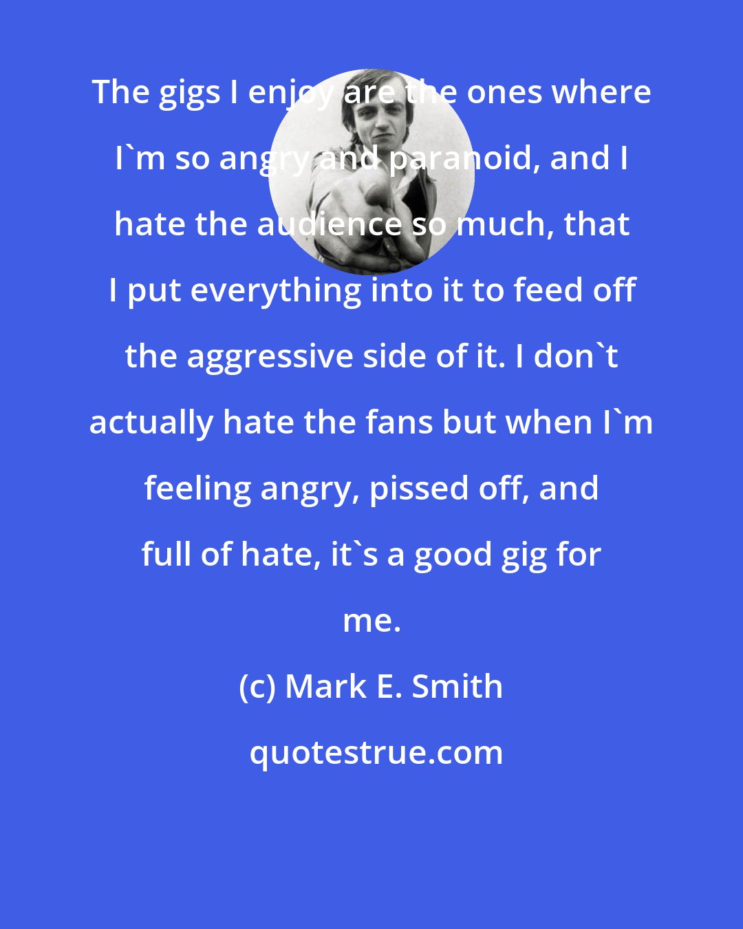 Mark E. Smith: The gigs I enjoy are the ones where I'm so angry and paranoid, and I hate the audience so much, that I put everything into it to feed off the aggressive side of it. I don't actually hate the fans but when I'm feeling angry, pissed off, and full of hate, it's a good gig for me.